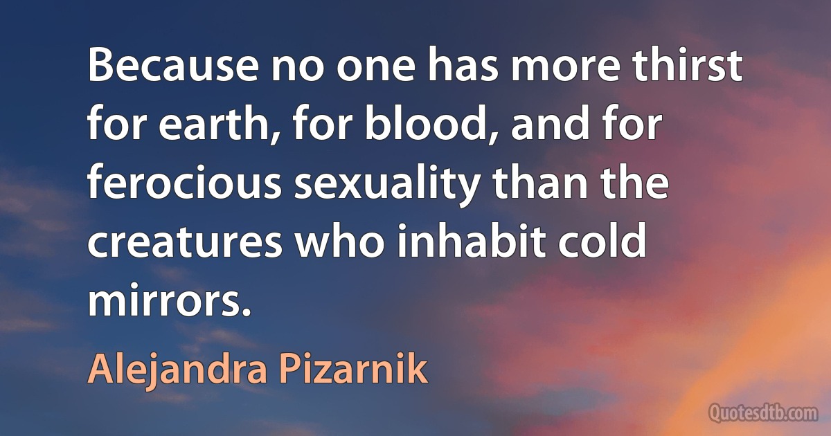 Because no one has more thirst for earth, for blood, and for ferocious sexuality than the creatures who inhabit cold mirrors. (Alejandra Pizarnik)