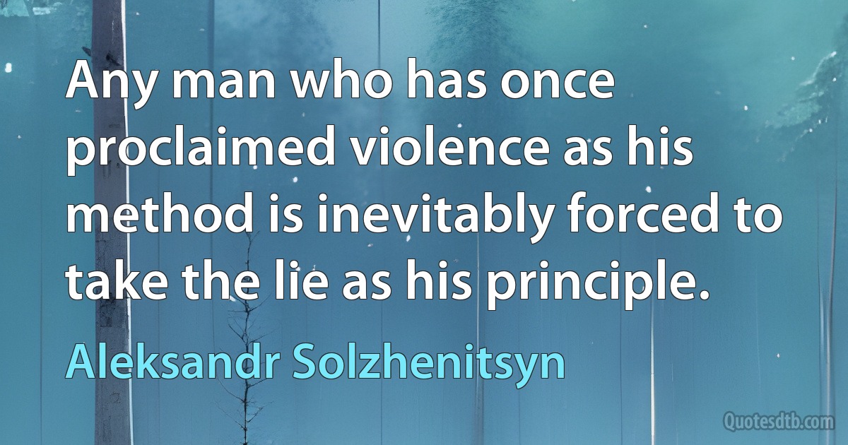 Any man who has once proclaimed violence as his method is inevitably forced to take the lie as his principle. (Aleksandr Solzhenitsyn)