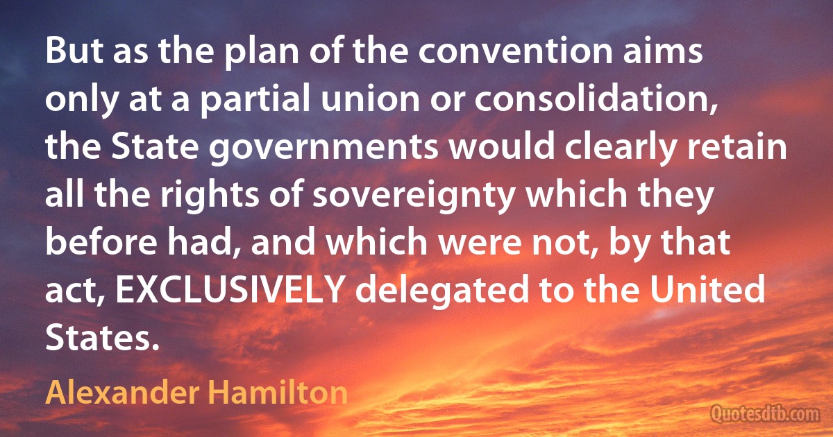 But as the plan of the convention aims only at a partial union or consolidation, the State governments would clearly retain all the rights of sovereignty which they before had, and which were not, by that act, EXCLUSIVELY delegated to the United States. (Alexander Hamilton)