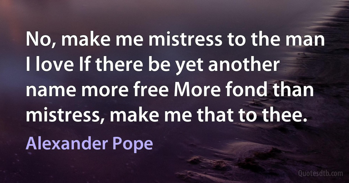 No, make me mistress to the man I love If there be yet another name more free More fond than mistress, make me that to thee. (Alexander Pope)