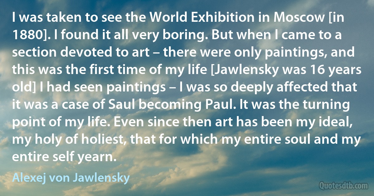 I was taken to see the World Exhibition in Moscow [in 1880]. I found it all very boring. But when I came to a section devoted to art – there were only paintings, and this was the first time of my life [Jawlensky was 16 years old] I had seen paintings – I was so deeply affected that it was a case of Saul becoming Paul. It was the turning point of my life. Even since then art has been my ideal, my holy of holiest, that for which my entire soul and my entire self yearn. (Alexej von Jawlensky)