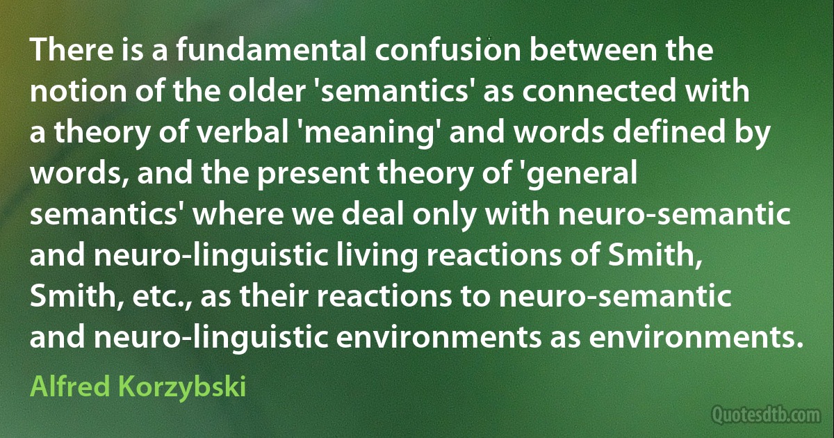 There is a fundamental confusion between the notion of the older 'semantics' as connected with a theory of verbal 'meaning' and words defined by words, and the present theory of 'general semantics' where we deal only with neuro-semantic and neuro-linguistic living reactions of Smith, Smith, etc., as their reactions to neuro-semantic and neuro-linguistic environments as environments. (Alfred Korzybski)