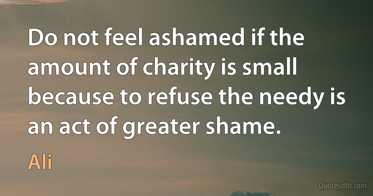 Do not feel ashamed if the amount of charity is small because to refuse the needy is an act of greater shame. (Ali)