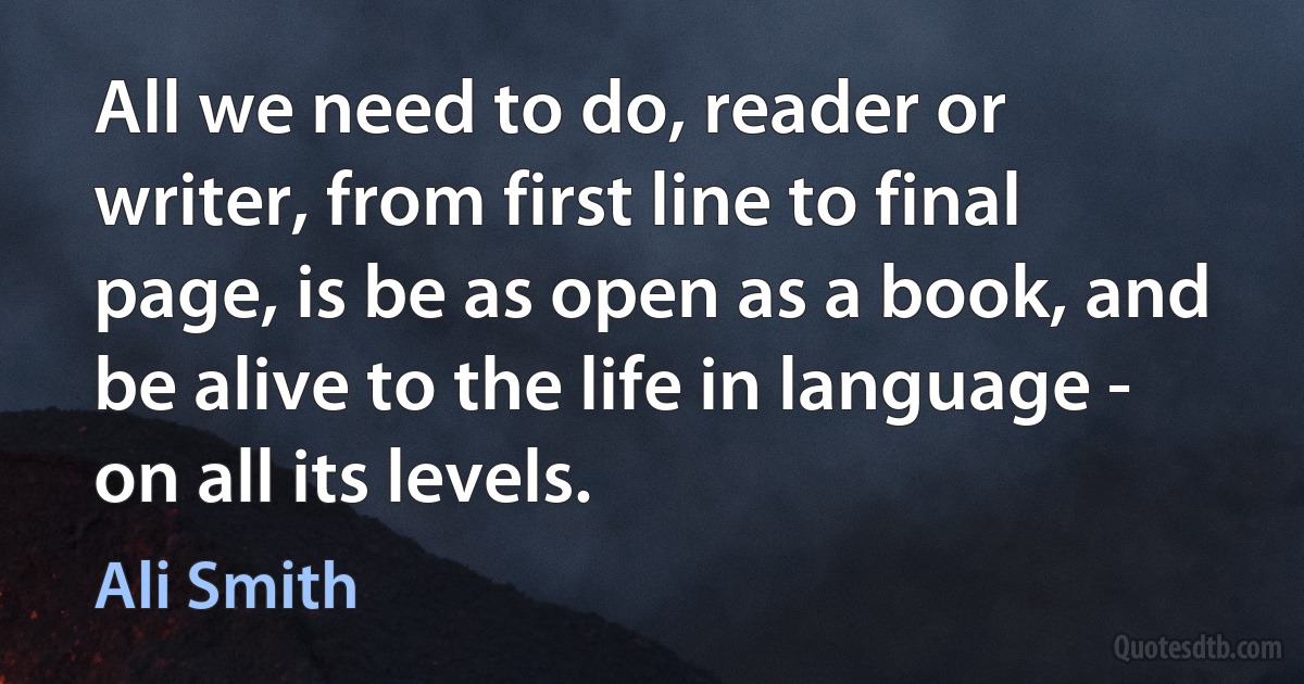 All we need to do, reader or writer, from first line to final page, is be as open as a book, and be alive to the life in language - on all its levels. (Ali Smith)