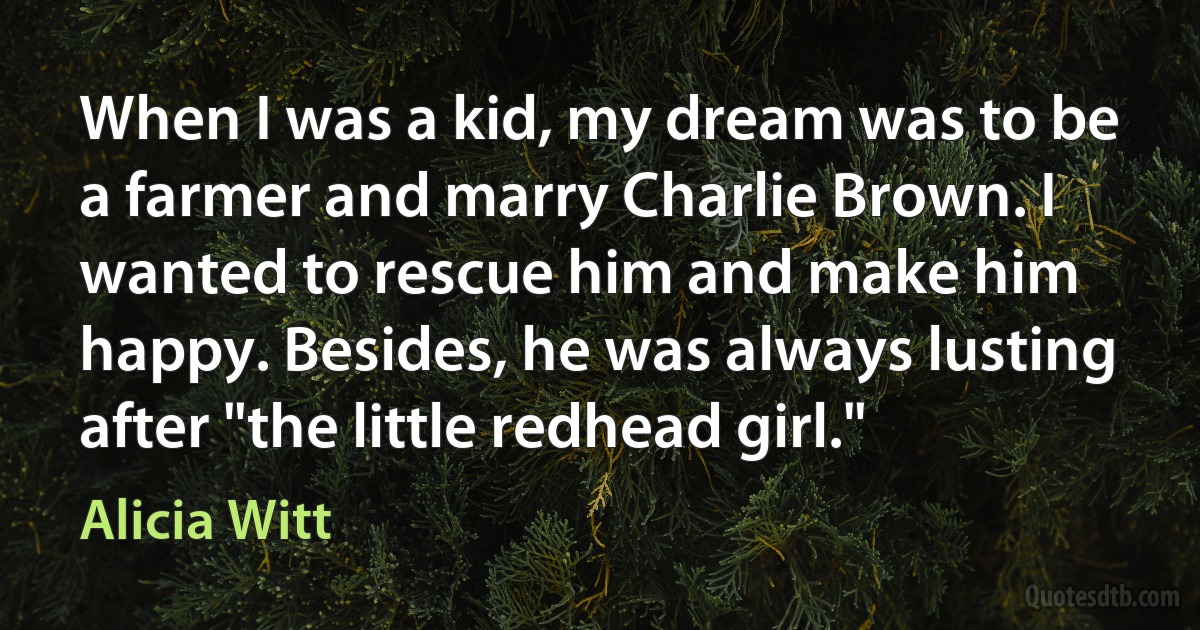 When I was a kid, my dream was to be a farmer and marry Charlie Brown. I wanted to rescue him and make him happy. Besides, he was always lusting after "the little redhead girl." (Alicia Witt)