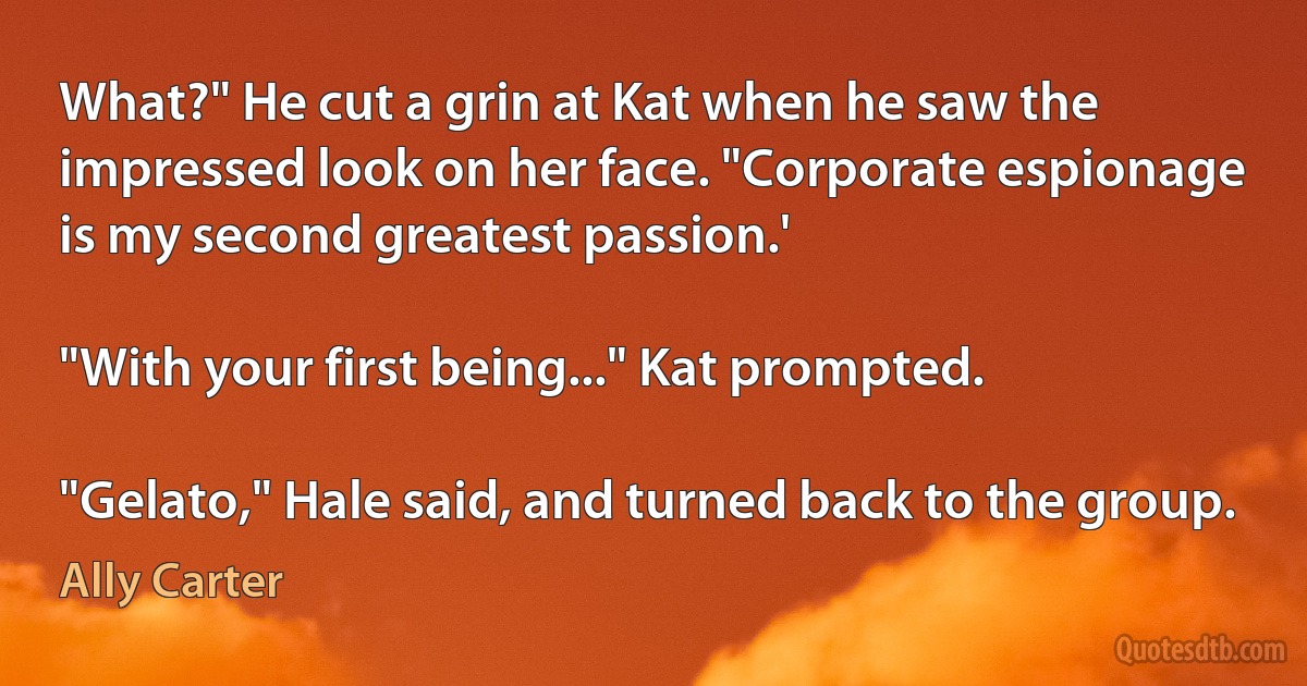 What?" He cut a grin at Kat when he saw the impressed look on her face. "Corporate espionage is my second greatest passion.'

"With your first being..." Kat prompted.

"Gelato," Hale said, and turned back to the group. (Ally Carter)