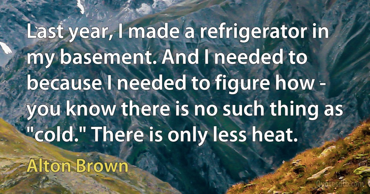 Last year, I made a refrigerator in my basement. And I needed to because I needed to figure how - you know there is no such thing as "cold." There is only less heat. (Alton Brown)