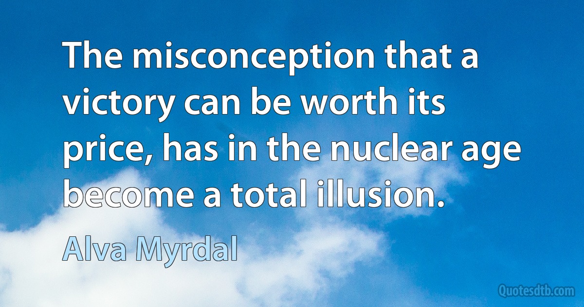 The misconception that a victory can be worth its price, has in the nuclear age become a total illusion. (Alva Myrdal)