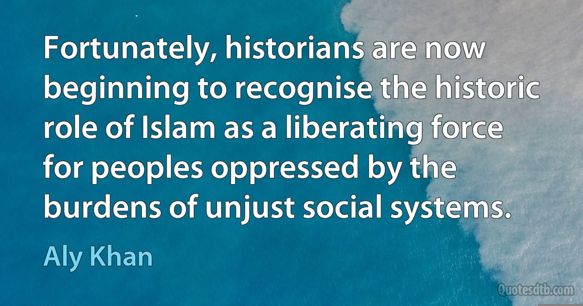 Fortunately, historians are now beginning to recognise the historic role of Islam as a liberating force for peoples oppressed by the burdens of unjust social systems. (Aly Khan)