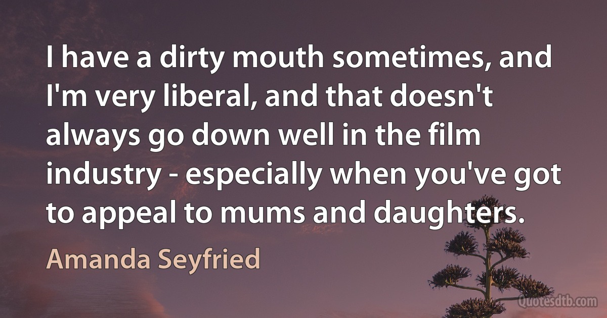 I have a dirty mouth sometimes, and I'm very liberal, and that doesn't always go down well in the film industry - especially when you've got to appeal to mums and daughters. (Amanda Seyfried)