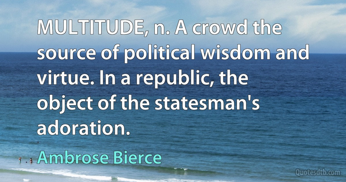 MULTITUDE, n. A crowd the source of political wisdom and virtue. In a republic, the object of the statesman's adoration. (Ambrose Bierce)