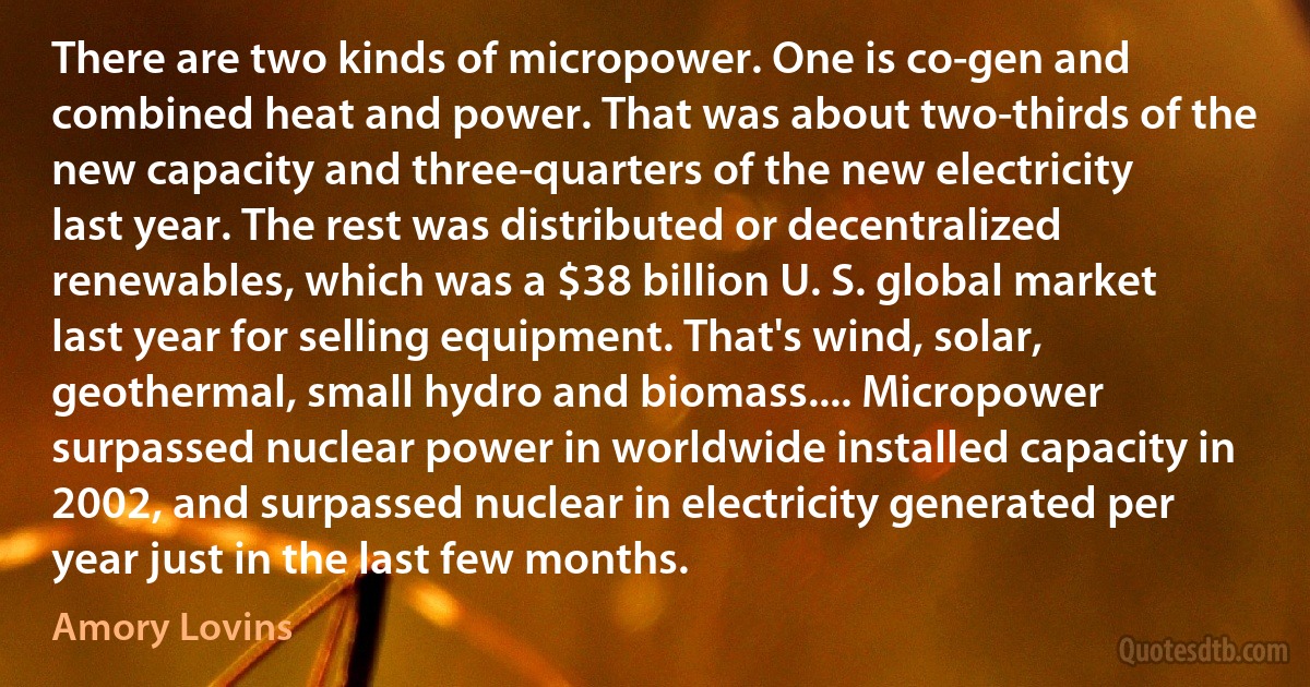 There are two kinds of micropower. One is co-gen and combined heat and power. That was about two-thirds of the new capacity and three-quarters of the new electricity last year. The rest was distributed or decentralized renewables, which was a $38 billion U. S. global market last year for selling equipment. That's wind, solar, geothermal, small hydro and biomass.... Micropower surpassed nuclear power in worldwide installed capacity in 2002, and surpassed nuclear in electricity generated per year just in the last few months. (Amory Lovins)