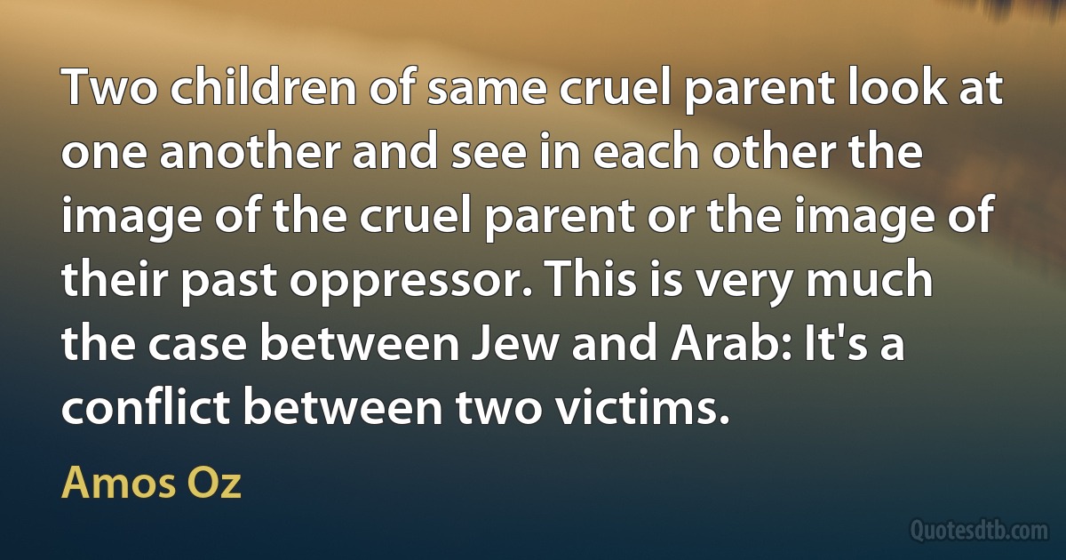 Two children of same cruel parent look at one another and see in each other the image of the cruel parent or the image of their past oppressor. This is very much the case between Jew and Arab: It's a conflict between two victims. (Amos Oz)