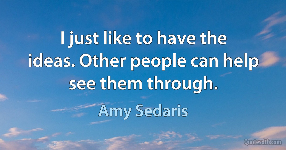 I just like to have the ideas. Other people can help see them through. (Amy Sedaris)