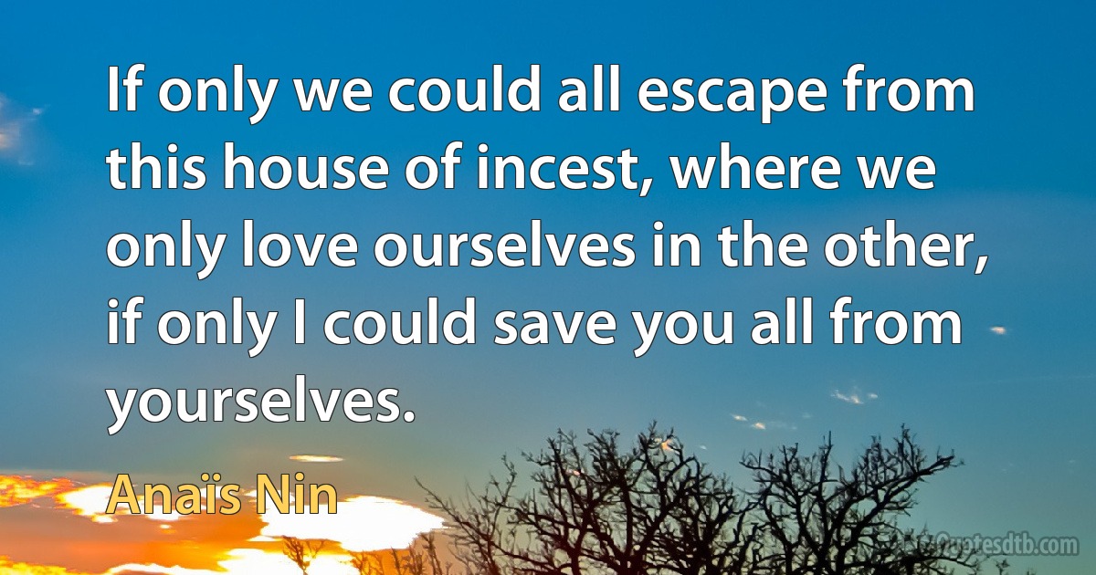 If only we could all escape from this house of incest, where we only love ourselves in the other, if only I could save you all from yourselves. (Anaïs Nin)