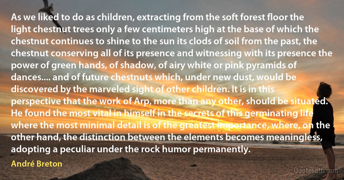 As we liked to do as children, extracting from the soft forest floor the light chestnut trees only a few centimeters high at the base of which the chestnut continues to shine to the sun its clods of soil from the past, the chestnut conserving all of its presence and witnessing with its presence the power of green hands, of shadow, of airy white or pink pyramids of dances.... and of future chestnuts which, under new dust, would be discovered by the marveled sight of other children. It is in this perspective that the work of Arp, more than any other, should be situated. He found the most vital in himself in the secrets of this germinating life where the most minimal detail is of the greatest importance, where, on the other hand, the distinction between the elements becomes meaningless, adopting a peculiar under the rock humor permanently. (André Breton)