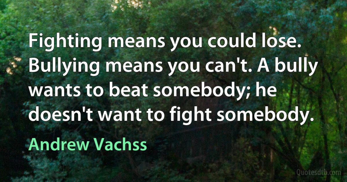 Fighting means you could lose. Bullying means you can't. A bully wants to beat somebody; he doesn't want to fight somebody. (Andrew Vachss)