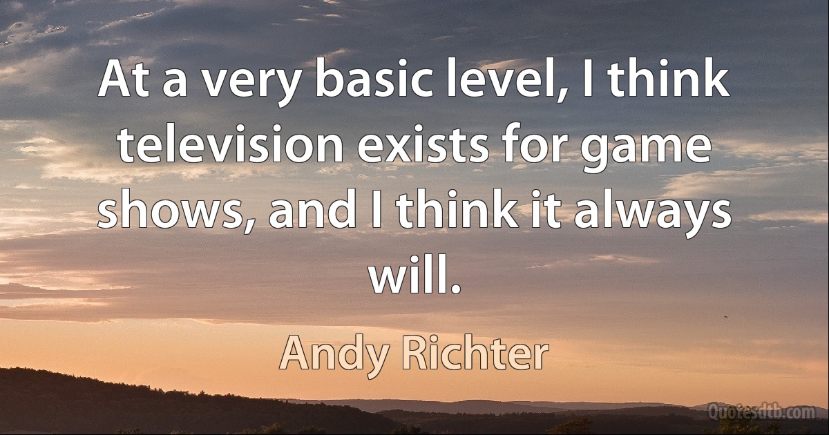 At a very basic level, I think television exists for game shows, and I think it always will. (Andy Richter)