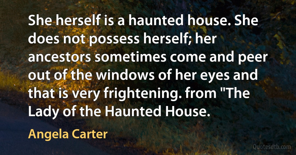 She herself is a haunted house. She does not possess herself; her ancestors sometimes come and peer out of the windows of her eyes and that is very frightening. from "The Lady of the Haunted House. (Angela Carter)