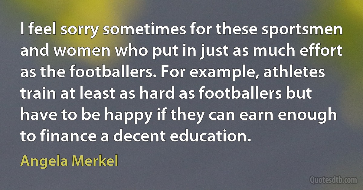 I feel sorry sometimes for these sportsmen and women who put in just as much effort as the footballers. For example, athletes train at least as hard as footballers but have to be happy if they can earn enough to finance a decent education. (Angela Merkel)