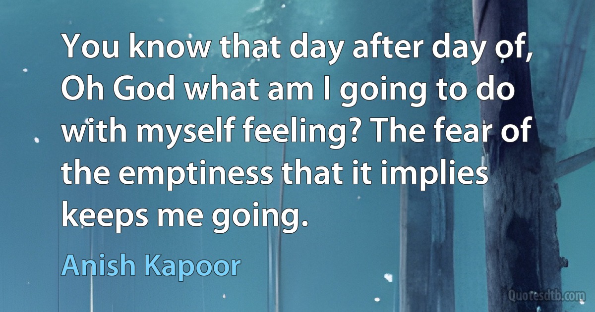 You know that day after day of, Oh God what am I going to do with myself feeling? The fear of the emptiness that it implies keeps me going. (Anish Kapoor)