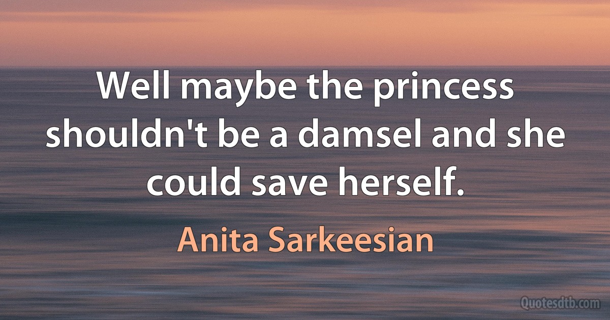 Well maybe the princess shouldn't be a damsel and she could save herself. (Anita Sarkeesian)