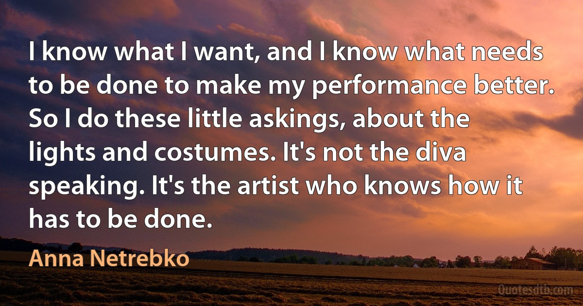 I know what I want, and I know what needs to be done to make my performance better. So I do these little askings, about the lights and costumes. It's not the diva speaking. It's the artist who knows how it has to be done. (Anna Netrebko)