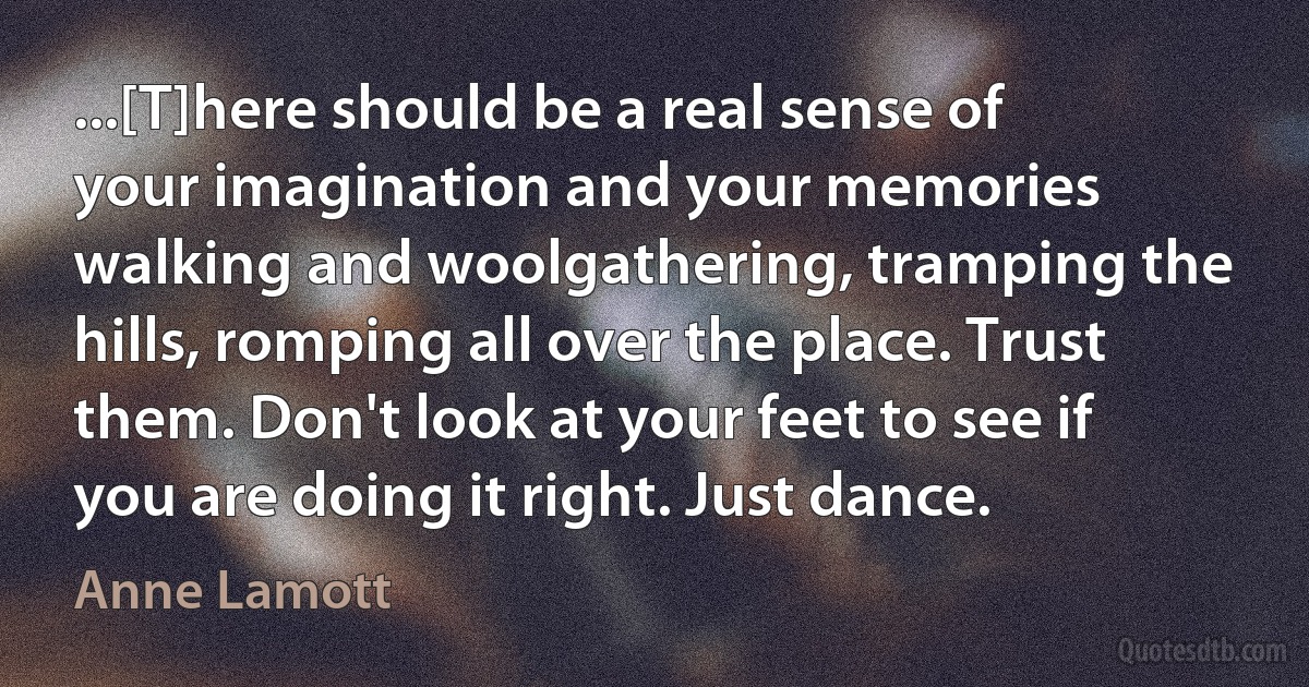 ...[T]here should be a real sense of your imagination and your memories walking and woolgathering, tramping the hills, romping all over the place. Trust them. Don't look at your feet to see if you are doing it right. Just dance. (Anne Lamott)