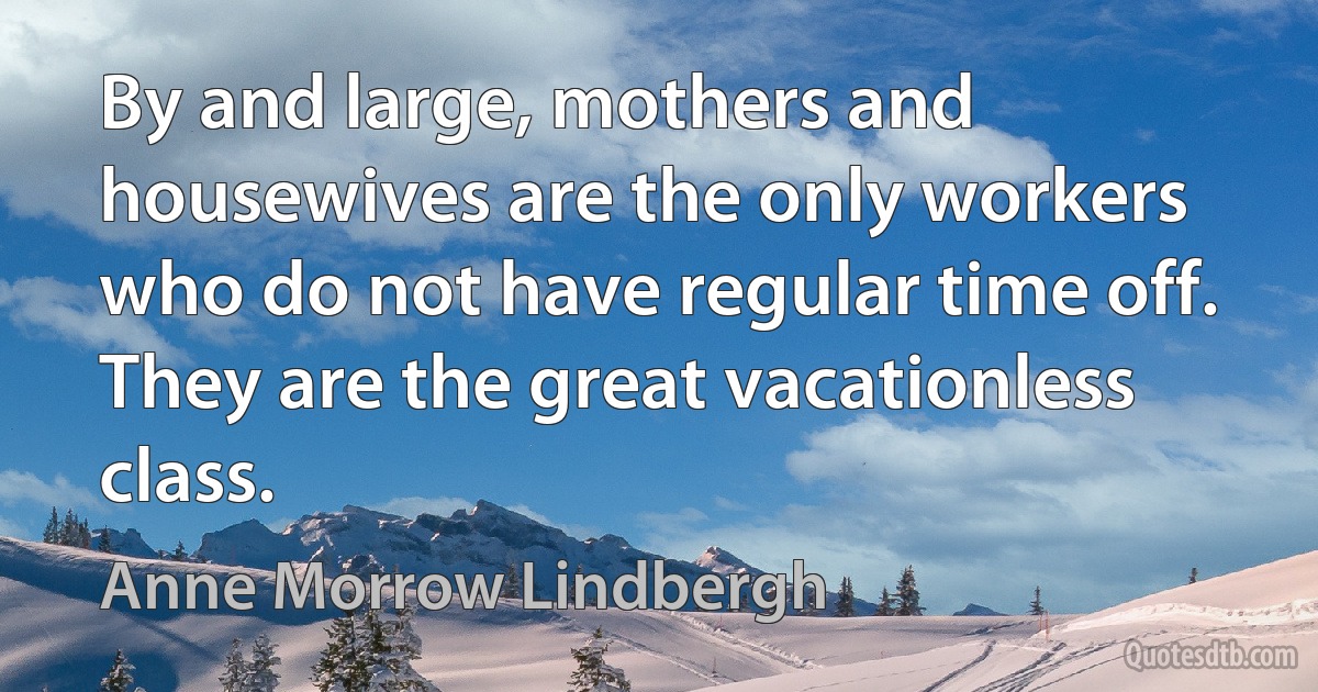 By and large, mothers and housewives are the only workers who do not have regular time off. They are the great vacationless class. (Anne Morrow Lindbergh)