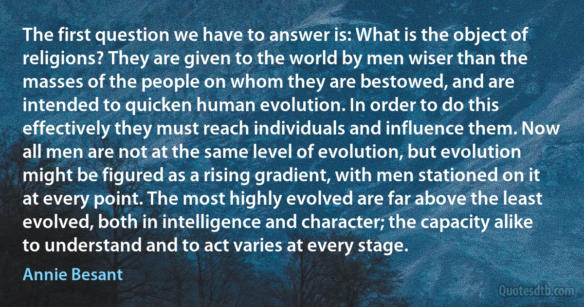 The first question we have to answer is: What is the object of religions? They are given to the world by men wiser than the masses of the people on whom they are bestowed, and are intended to quicken human evolution. In order to do this effectively they must reach individuals and influence them. Now all men are not at the same level of evolution, but evolution might be figured as a rising gradient, with men stationed on it at every point. The most highly evolved are far above the least evolved, both in intelligence and character; the capacity alike to understand and to act varies at every stage. (Annie Besant)