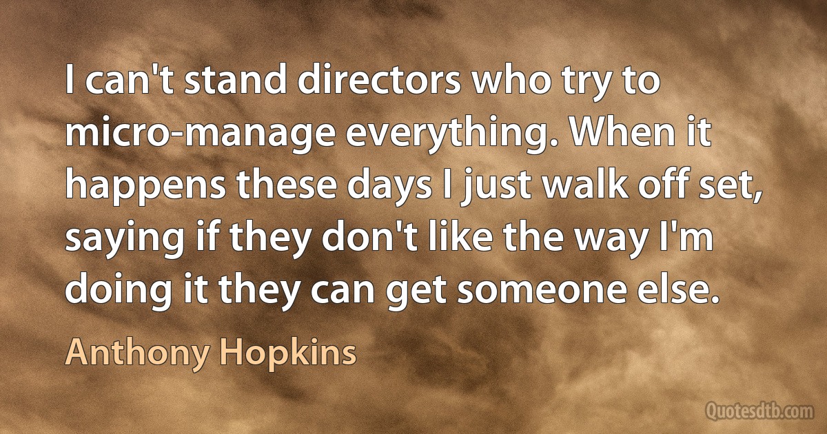 I can't stand directors who try to micro-manage everything. When it happens these days I just walk off set, saying if they don't like the way I'm doing it they can get someone else. (Anthony Hopkins)