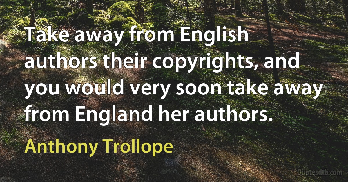 Take away from English authors their copyrights, and you would very soon take away from England her authors. (Anthony Trollope)