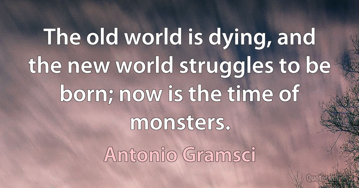 The old world is dying, and the new world struggles to be born; now is the time of monsters. (Antonio Gramsci)