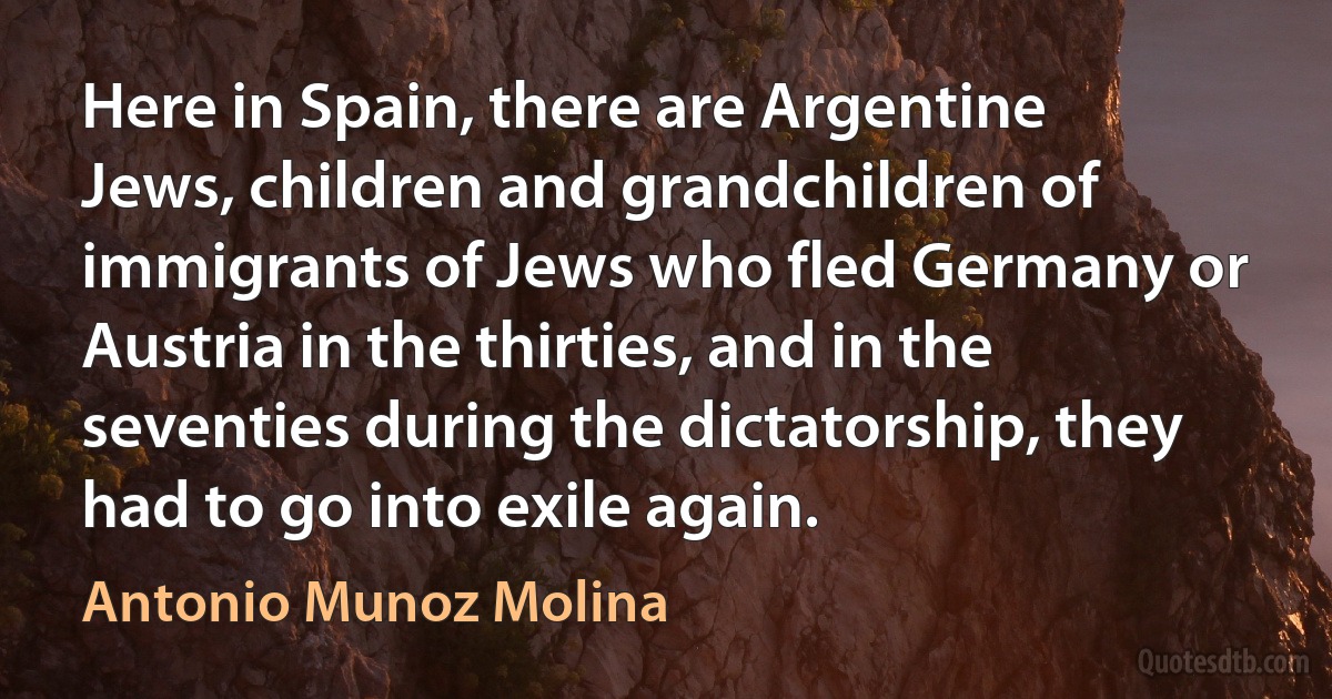 Here in Spain, there are Argentine Jews, children and grandchildren of immigrants of Jews who fled Germany or Austria in the thirties, and in the seventies during the dictatorship, they had to go into exile again. (Antonio Munoz Molina)