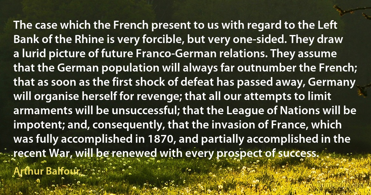 The case which the French present to us with regard to the Left Bank of the Rhine is very forcible, but very one-sided. They draw a lurid picture of future Franco-German relations. They assume that the German population will always far outnumber the French; that as soon as the first shock of defeat has passed away, Germany will organise herself for revenge; that all our attempts to limit armaments will be unsuccessful; that the League of Nations will be impotent; and, consequently, that the invasion of France, which was fully accomplished in 1870, and partially accomplished in the recent War, will be renewed with every prospect of success. (Arthur Balfour)