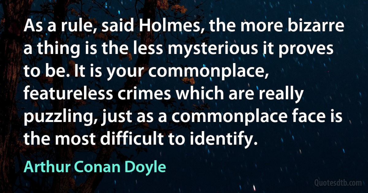 As a rule, said Holmes, the more bizarre a thing is the less mysterious it proves to be. It is your commonplace, featureless crimes which are really puzzling, just as a commonplace face is the most difficult to identify. (Arthur Conan Doyle)