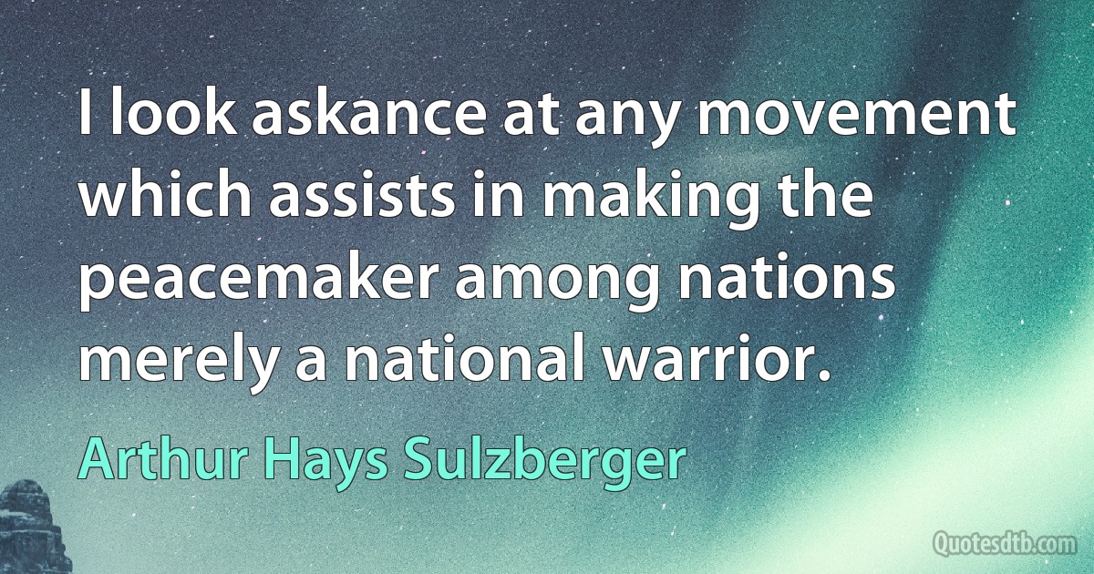 I look askance at any movement which assists in making the peacemaker among nations merely a national warrior. (Arthur Hays Sulzberger)