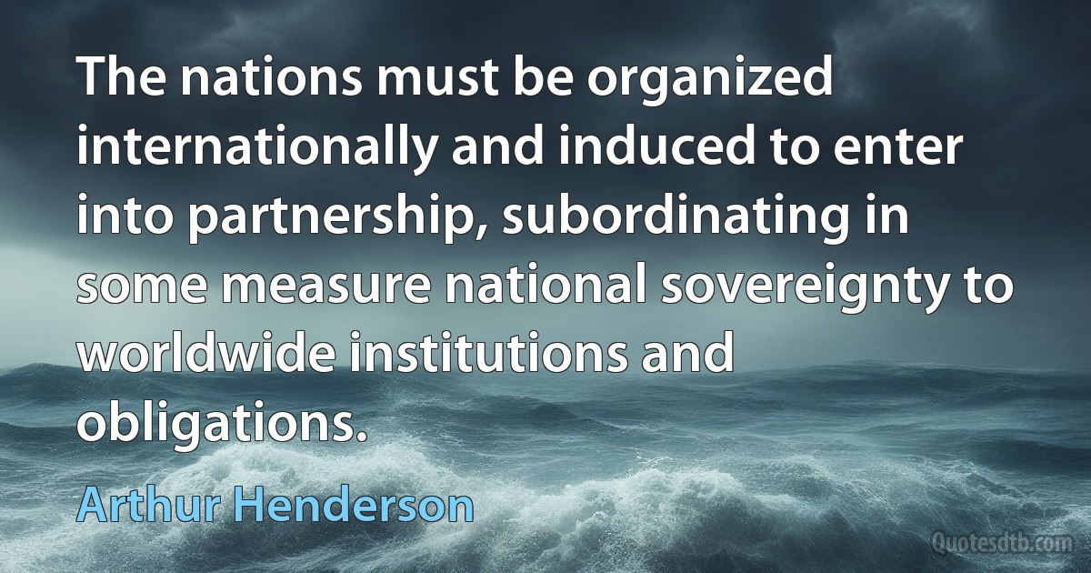 The nations must be organized internationally and induced to enter into partnership, subordinating in some measure national sovereignty to worldwide institutions and obligations. (Arthur Henderson)