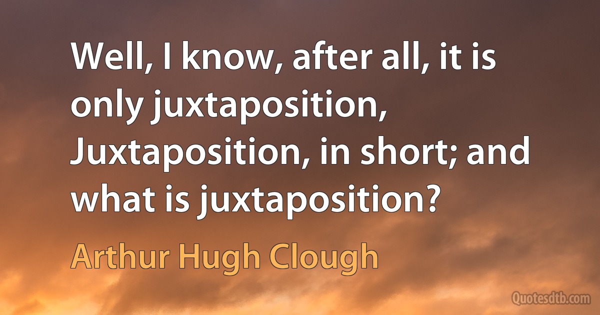 Well, I know, after all, it is only juxtaposition, Juxtaposition, in short; and what is juxtaposition? (Arthur Hugh Clough)