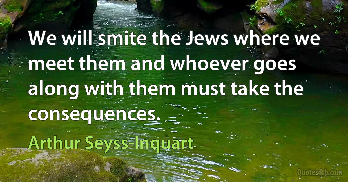 We will smite the Jews where we meet them and whoever goes along with them must take the consequences. (Arthur Seyss-Inquart)