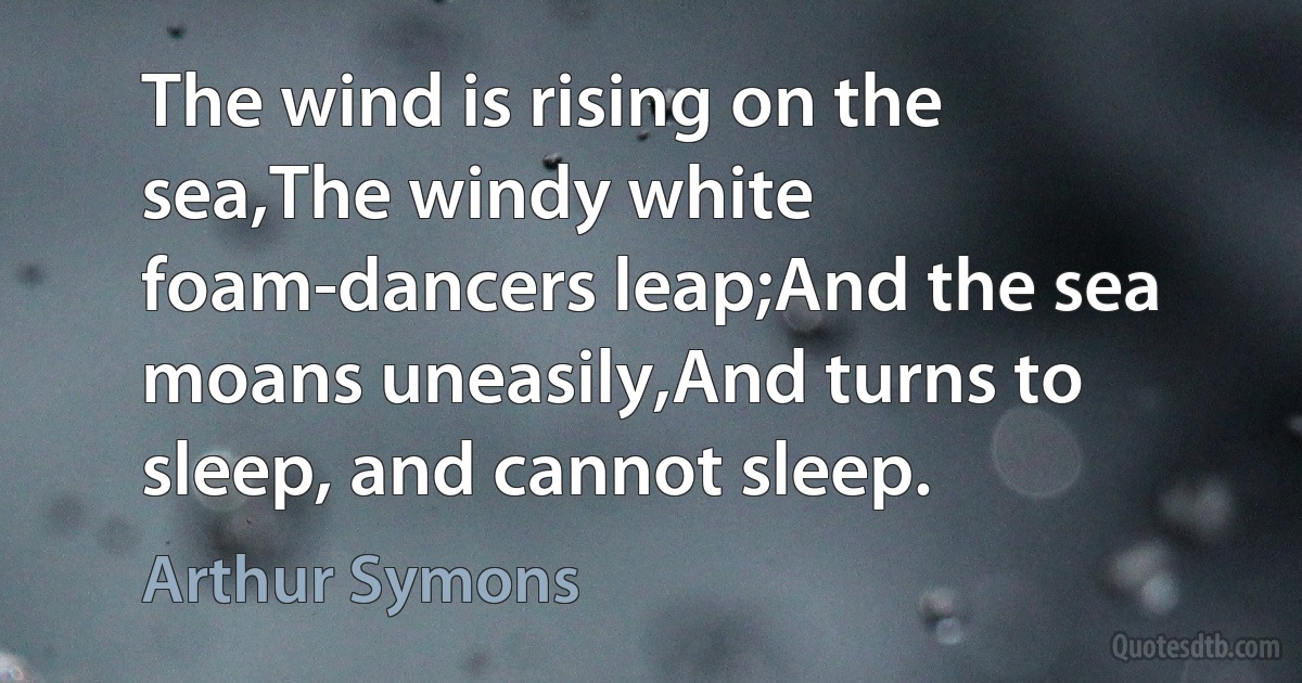 The wind is rising on the sea,The windy white foam-dancers leap;And the sea moans uneasily,And turns to sleep, and cannot sleep. (Arthur Symons)