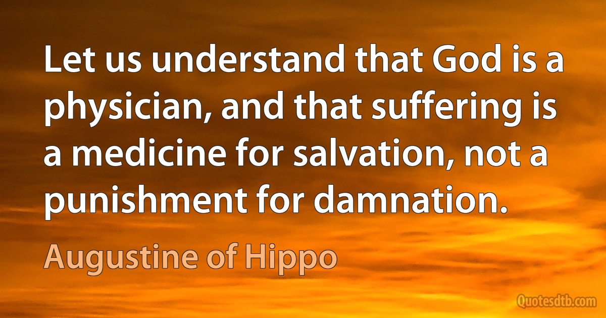 Let us understand that God is a physician, and that suffering is a medicine for salvation, not a punishment for damnation. (Augustine of Hippo)