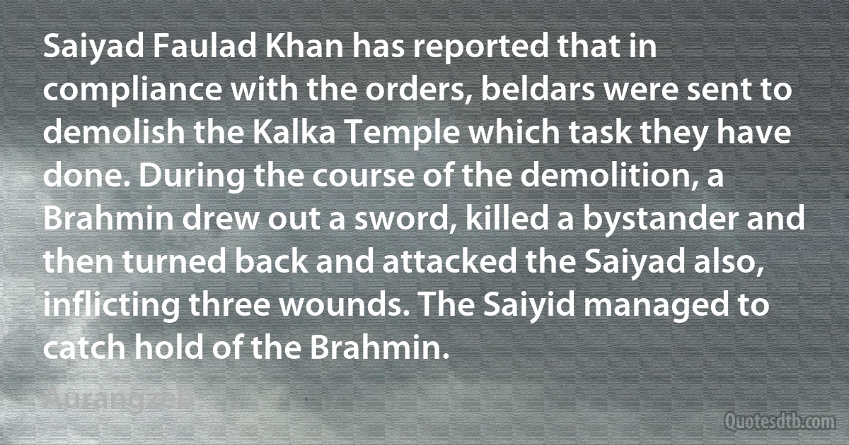 Saiyad Faulad Khan has reported that in compliance with the orders, beldars were sent to demolish the Kalka Temple which task they have done. During the course of the demolition, a Brahmin drew out a sword, killed a bystander and then turned back and attacked the Saiyad also, inflicting three wounds. The Saiyid managed to catch hold of the Brahmin. (Aurangzeb)