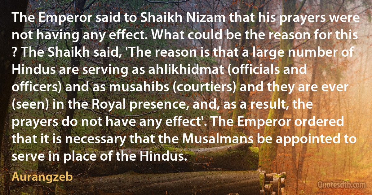 The Emperor said to Shaikh Nizam that his prayers were not having any effect. What could be the reason for this ? The Shaikh said, 'The reason is that a large number of Hindus are serving as ahlikhidmat (officials and officers) and as musahibs (courtiers) and they are ever (seen) in the Royal presence, and, as a result, the prayers do not have any effect'. The Emperor ordered that it is necessary that the Musalmans be appointed to serve in place of the Hindus. (Aurangzeb)