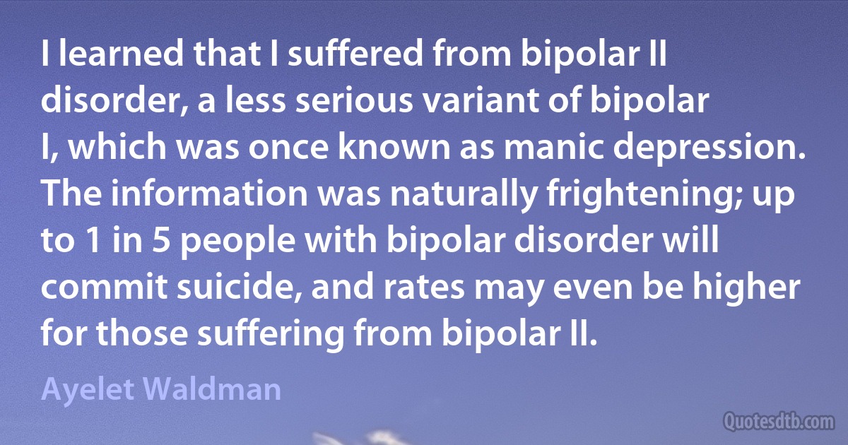 I learned that I suffered from bipolar II disorder, a less serious variant of bipolar I, which was once known as manic depression. The information was naturally frightening; up to 1 in 5 people with bipolar disorder will commit suicide, and rates may even be higher for those suffering from bipolar II. (Ayelet Waldman)