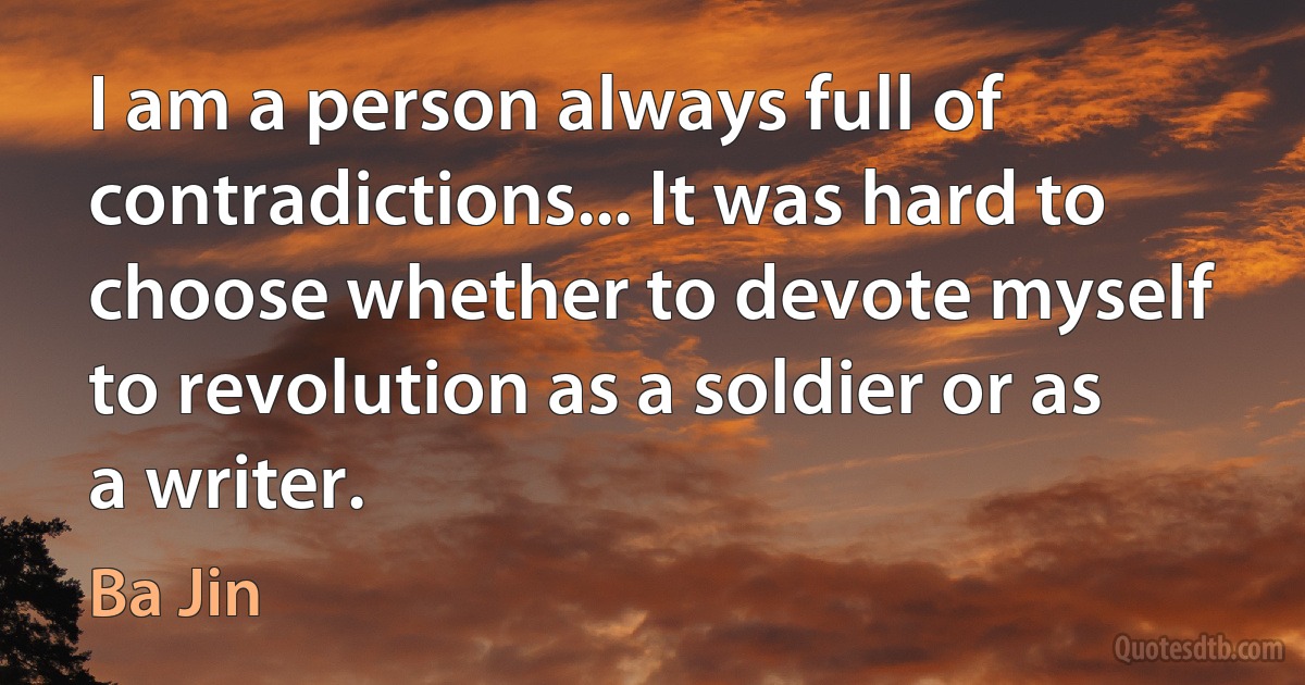 I am a person always full of contradictions... It was hard to choose whether to devote myself to revolution as a soldier or as a writer. (Ba Jin)