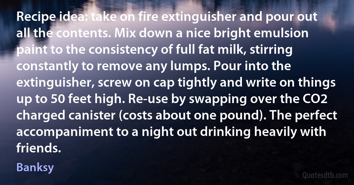 Recipe idea: take on fire extinguisher and pour out all the contents. Mix down a nice bright emulsion paint to the consistency of full fat milk, stirring constantly to remove any lumps. Pour into the extinguisher, screw on cap tightly and write on things up to 50 feet high. Re-use by swapping over the CO2 charged canister (costs about one pound). The perfect accompaniment to a night out drinking heavily with friends. (Banksy)