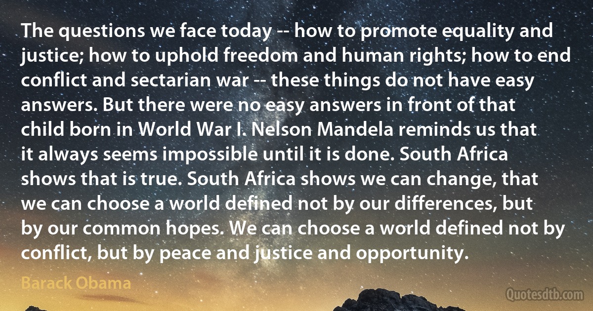 The questions we face today -- how to promote equality and justice; how to uphold freedom and human rights; how to end conflict and sectarian war -- these things do not have easy answers. But there were no easy answers in front of that child born in World War I. Nelson Mandela reminds us that it always seems impossible until it is done. South Africa shows that is true. South Africa shows we can change, that we can choose a world defined not by our differences, but by our common hopes. We can choose a world defined not by conflict, but by peace and justice and opportunity. (Barack Obama)