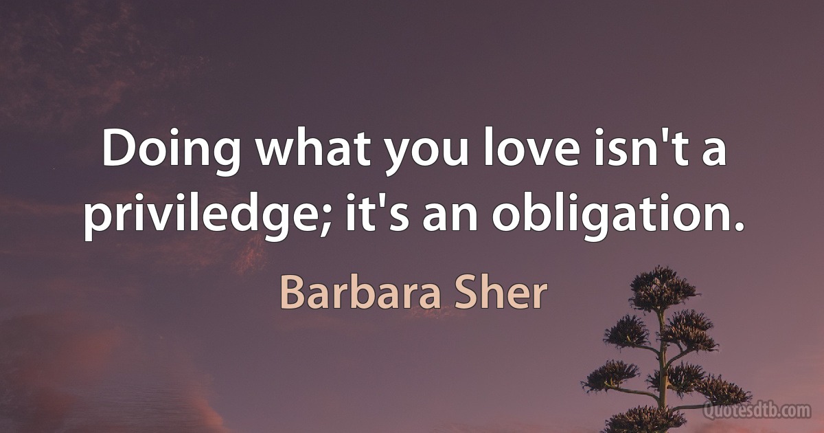 Doing what you love isn't a priviledge; it's an obligation. (Barbara Sher)