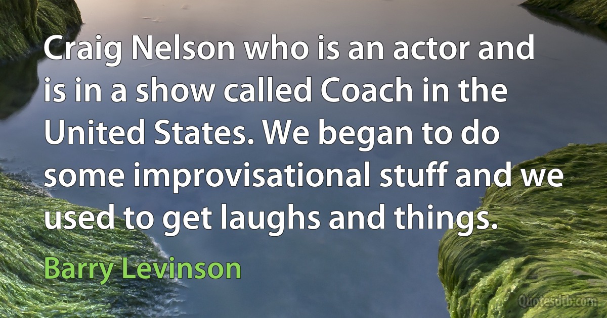 Craig Nelson who is an actor and is in a show called Coach in the United States. We began to do some improvisational stuff and we used to get laughs and things. (Barry Levinson)